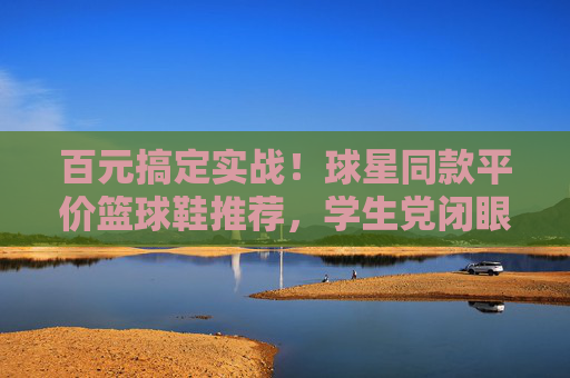 百元搞定实战!球星同款平价篮球鞋推荐,学生党闭眼入,百元实战球星同款篮球鞋!学生党闭眼入