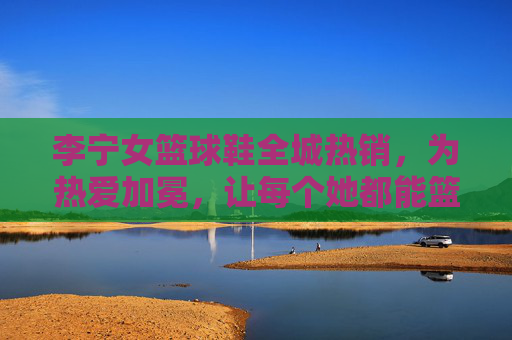李宁女篮球鞋全城热销，为热爱加冕，让每个她都能篮不住的力量，李宁女篮球鞋为热爱加冕，让每个她篮不住的力量