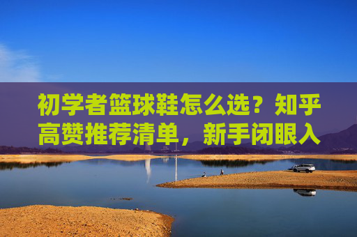 初学者篮球鞋怎么选？知乎高赞推荐清单，新手闭眼入不踩坑！
