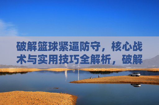 破解篮球紧逼防守，核心战术与实用技巧全解析，破解篮球紧逼防守，核心战术与实用技巧全解析