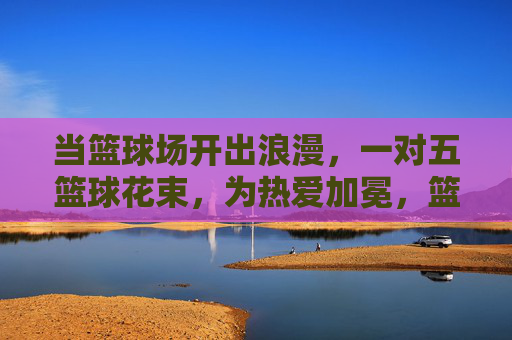 当篮球场开出浪漫，一对五篮球花束，为热爱加冕，篮球场开出浪漫花束，为热爱加冕