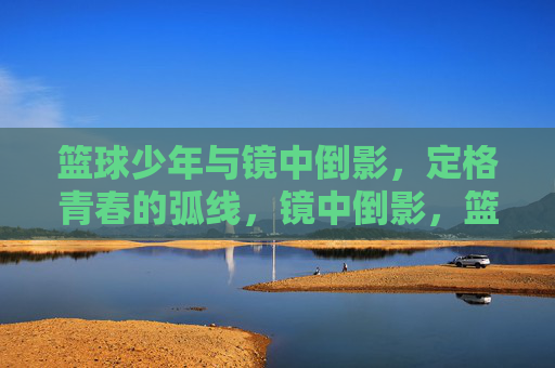 篮球少年与镜中倒影，定格青春的弧线，镜中倒影，篮球少年的青春弧线
