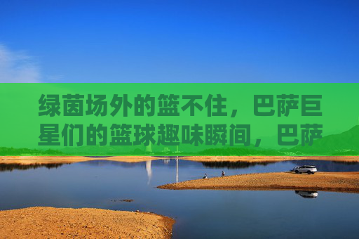 绿茵场外的篮不住,巴萨巨星们的篮球趣味瞬间,巴萨巨星篮不住!绿茵场外篮球趣味瞬间