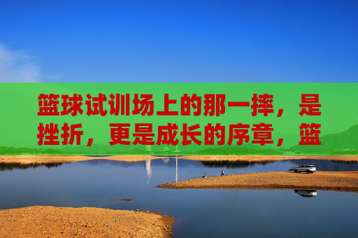 篮球试训场上的那一摔，是挫折，更是成长的序章，篮球试训场那一摔，挫折为序，成长启章