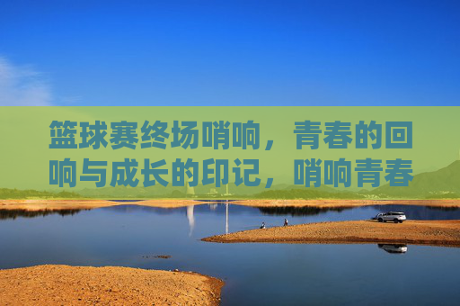 篮球赛终场哨响，青春的回响与成长的印记，哨响青春，印刻成长