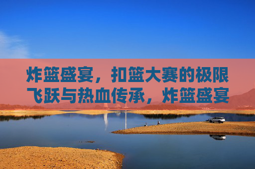 炸篮盛宴，扣篮大赛的极限飞跃与热血传承，炸篮盛宴，极限飞跃的热血传承
