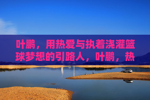 叶鹏，用热爱与执着浇灌篮球梦想的引路人，叶鹏，热爱执着浇灌篮球梦想的引路人