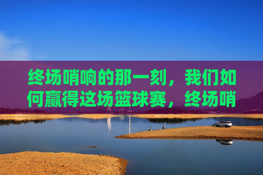 终场哨响的那一刻，我们如何赢得这场篮球赛，终场哨响，我们的篮球制胜之道