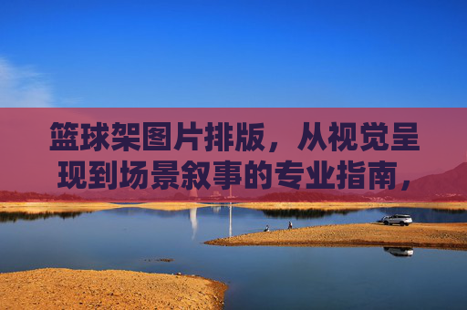 篮球架图片排版,从视觉呈现到场景叙事的专业指南,篮球架图片排版,从视觉呈现到场景叙事的专业指南