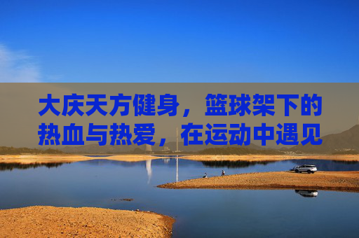 大庆天方健身，篮球架下的热血与热爱，在运动中遇见更好的自己，大庆天方健身，篮球架下热血燃，运动遇见更好的自己