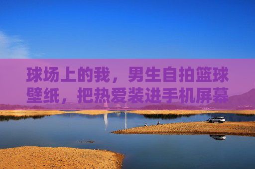 球场上的我，男生自拍篮球壁纸，把热爱装进手机屏幕，球场上的我，把篮球热爱装进手机壁纸