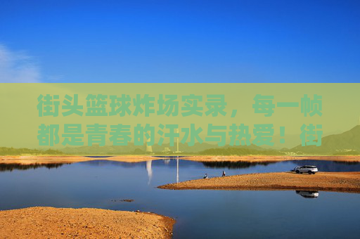 街头篮球炸场实录，每一帧都是青春的汗水与热爱！街头篮球炸场实录，每一帧都是青春的汗水与热爱