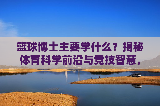 篮球博士主要学什么?揭秘体育科学前沿与竞技智慧,篮球博士研习,体育科学前沿与竞技智慧