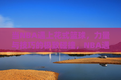 当NBA遇上花式篮球，力量与技巧的极致碰撞，NBA遇上花式篮球，力量与技巧的极致碰撞