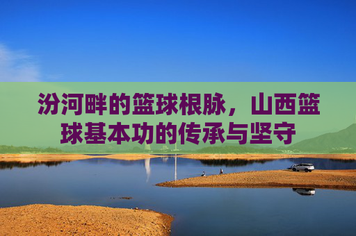 汾河畔的篮球根脉,山西篮球基本功的传承与坚守