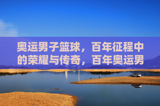 奥运男子篮球，百年征程中的荣耀与传奇，百年奥运男篮，荣耀与传奇的征程