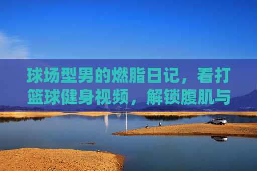 球场型男的燃脂日记,看打篮球健身视频,解锁腹肌与荷尔蒙的双重暴击!球场型男燃脂日记,腹肌与荷尔蒙的双重暴击!