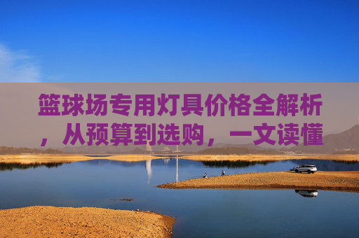 篮球场专用灯具价格全解析，从预算到选购，一文读懂成本与价值，篮球场灯具价格全解析，预算选购与成本价值指南
