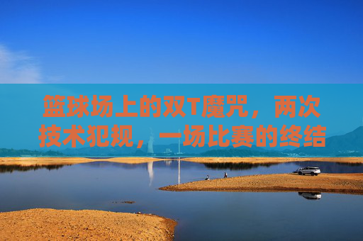 篮球场上的双T魔咒,两次技术犯规,一场比赛的终结者,双T魔咒!两次技术犯规成篮球比赛终结者