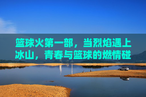 篮球火第一部,当烈焰遇上冰山,青春与篮球的燃情碰撞,烈焰遇上冰山,青春篮球燃情