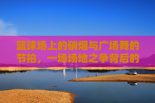 篮球场上的硝烟与广场舞的节拍,一场场地之争背后的代际与权益碰撞,篮球场VS广场舞,代际权益的场地碰撞
