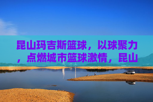 昆山玛吉斯篮球，以球聚力，点燃城市篮球激情，昆山玛吉斯篮球，以球聚力，点燃城市篮球激情