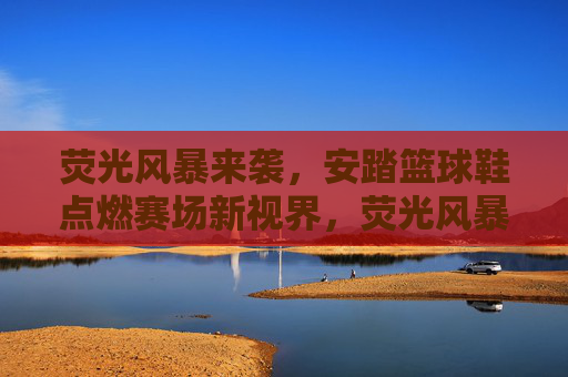 荧光风暴来袭，安踏篮球鞋点燃赛场新视界，荧光风暴，安踏篮球鞋点燃赛场新视界