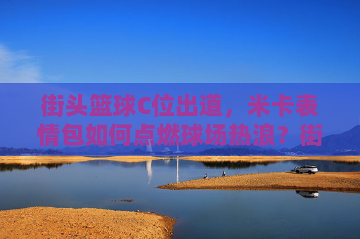 街头篮球C位出道，米卡表情包如何点燃球场热浪？街头篮球C位出道，米卡表情包点燃球场热浪