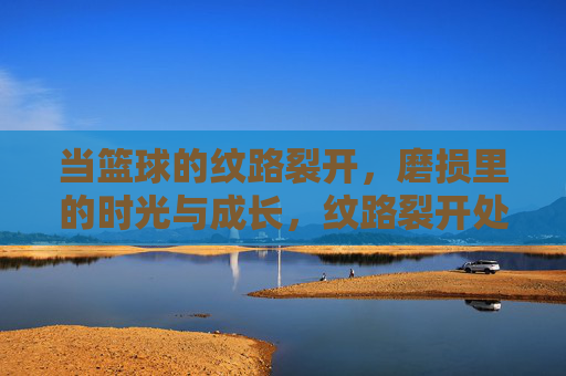 当篮球的纹路裂开,磨损里的时光与成长,纹路裂开处,时光与成长