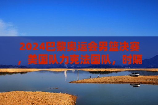 2024巴黎奥运会男篮决赛,美国队力克法国队,时隔八年再夺金牌,2024巴黎奥运男篮决赛美国力克法国时隔八年再夺金