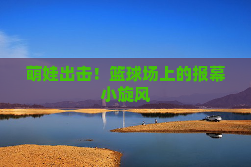 萌娃出击!篮球场上的报幕小旋风