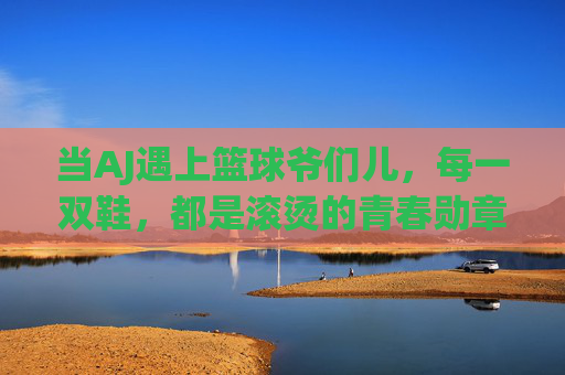 当AJ遇上篮球爷们儿，每一双鞋，都是滚烫的青春勋章，AJ与篮球爷们儿，滚烫的青春勋章