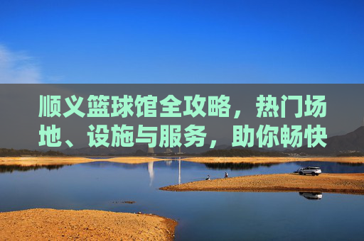 顺义篮球馆全攻略,热门场地、设施与服务,助你畅快投篮!
