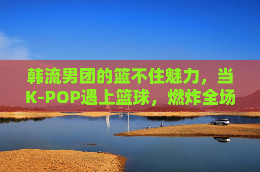 韩流男团的篮不住魅力，当K-POP遇上篮球，燃炸全场的表演风暴！K-POP遇上篮球，韩流男团燃炸全场的魅力风暴