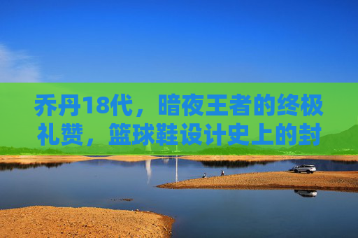乔丹18代,暗夜王者的终极礼赞,篮球鞋设计史上的封神之作,乔丹18代,暗夜王者的封神之作