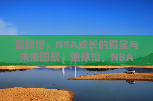 篮球馆，NBA成长的殿堂与未来图景，篮球馆，NBA成长的殿堂与未来图景