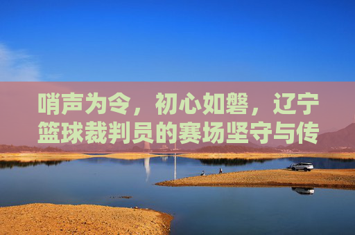 哨声为令，初心如磐，辽宁篮球裁判员的赛场坚守与传承，哨声为令守初心，辽宁篮球裁判员赛场传薪火