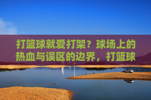 打篮球就爱打架?球场上的热血与误区的边界,打篮球与打架,球场热血的边界