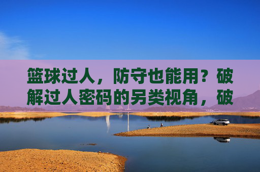 篮球过人,防守也能用?破解过人密码的另类视角,破解过人密码,防守者的另类视角