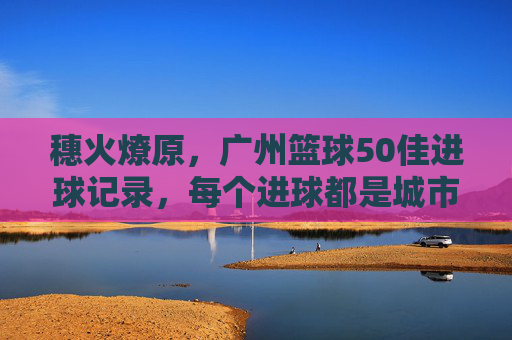 穗火燎原,广州篮球50佳进球记录,每个进球都是城市心跳,穗火燎原,广州篮球50佳进球,城市心跳的律动