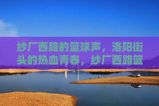 纱厂西路的篮球声，洛阳街头的热血青春，纱厂西路篮球声，洛阳街头热血青春