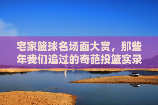 宅家篮球名场面大赏,那些年我们追过的奇葩投篮实录,宅家篮球奇葩投篮名场面大赏