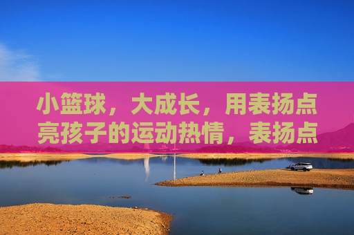 小篮球,大成长,用表扬点亮孩子的运动热情,表扬点亮小篮球成长路