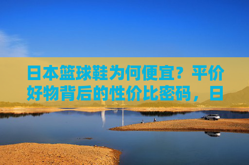 日本篮球鞋为何便宜?平价好物背后的性价比密码,日本篮球鞋,平价好物的性价比密码