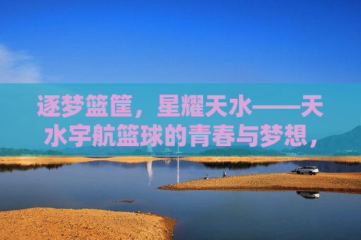 逐梦篮筐,星耀天水——天水宇航篮球的青春与梦想,逐梦篮筐,星耀天水——天水宇航篮球青春梦想