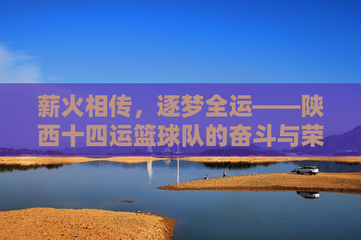 薪火相传,逐梦全运——陕西十四运篮球队的奋斗与荣光,薪火相传逐梦全运——陕西十四运篮球队的奋斗荣光