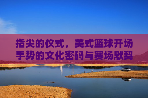 指尖的仪式,美式篮球开场手势的文化密码与赛场默契,指尖仪式,美式篮球开场手势的文化密码与赛场默契