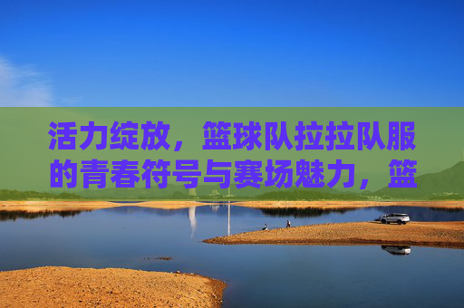 活力绽放，篮球队拉拉队服的青春符号与赛场魅力，篮拉队服，青春赛场的活力绽放符号