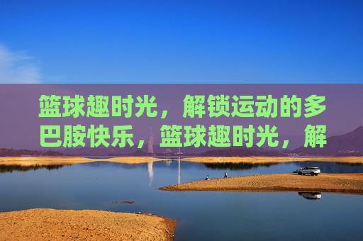 篮球趣时光,解锁运动的多巴胺快乐,篮球趣时光,解锁运动的多巴胺快乐