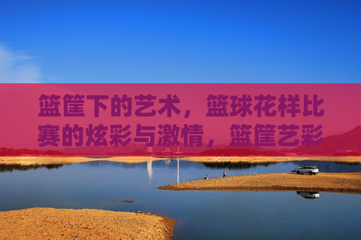 篮筐下的艺术,篮球花样比赛的炫彩与激情,篮筐艺彩,花样篮球的激情绽放